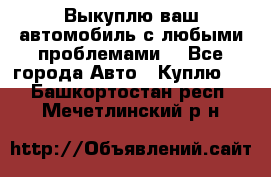 Выкуплю ваш автомобиль с любыми проблемами. - Все города Авто » Куплю   . Башкортостан респ.,Мечетлинский р-н